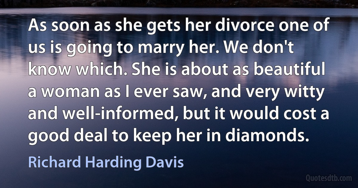 As soon as she gets her divorce one of us is going to marry her. We don't know which. She is about as beautiful a woman as I ever saw, and very witty and well-informed, but it would cost a good deal to keep her in diamonds. (Richard Harding Davis)