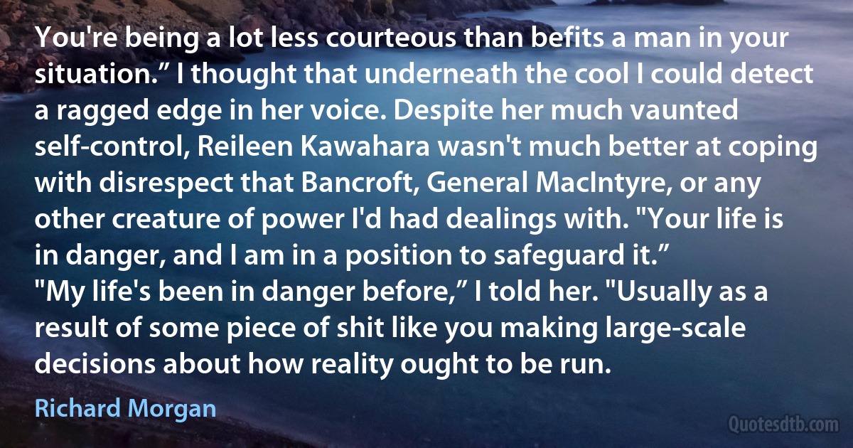 You're being a lot less courteous than befits a man in your situation.” I thought that underneath the cool I could detect a ragged edge in her voice. Despite her much vaunted self-control, Reileen Kawahara wasn't much better at coping with disrespect that Bancroft, General MacIntyre, or any other creature of power I'd had dealings with. "Your life is in danger, and I am in a position to safeguard it.”
"My life's been in danger before,” I told her. "Usually as a result of some piece of shit like you making large-scale decisions about how reality ought to be run. (Richard Morgan)