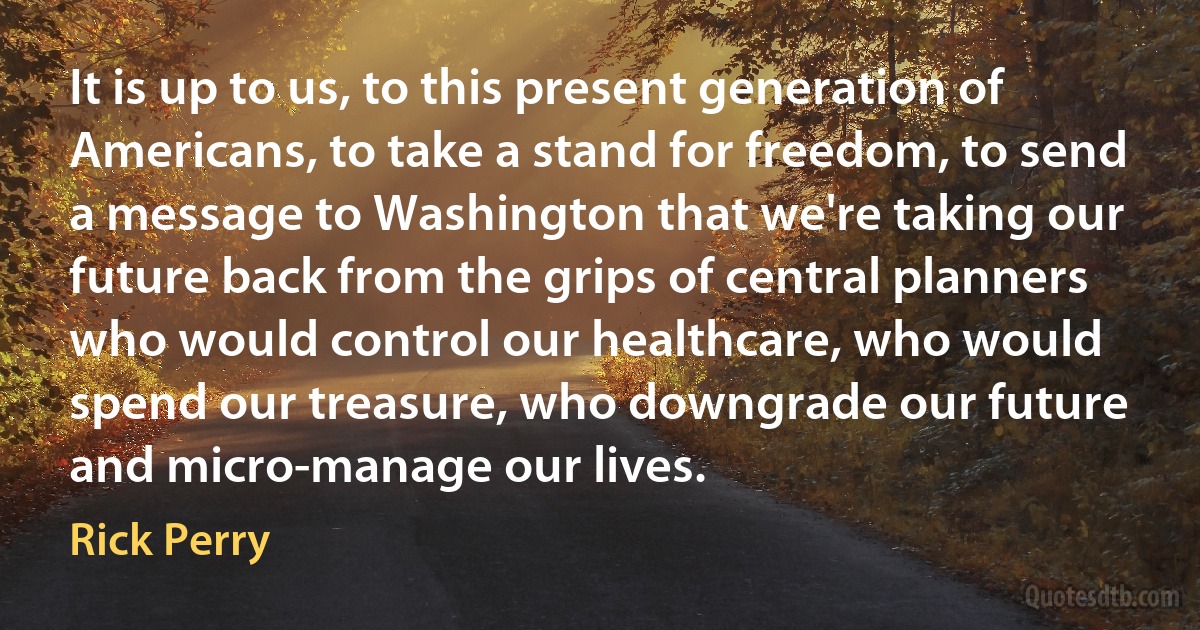 It is up to us, to this present generation of Americans, to take a stand for freedom, to send a message to Washington that we're taking our future back from the grips of central planners who would control our healthcare, who would spend our treasure, who downgrade our future and micro-manage our lives. (Rick Perry)