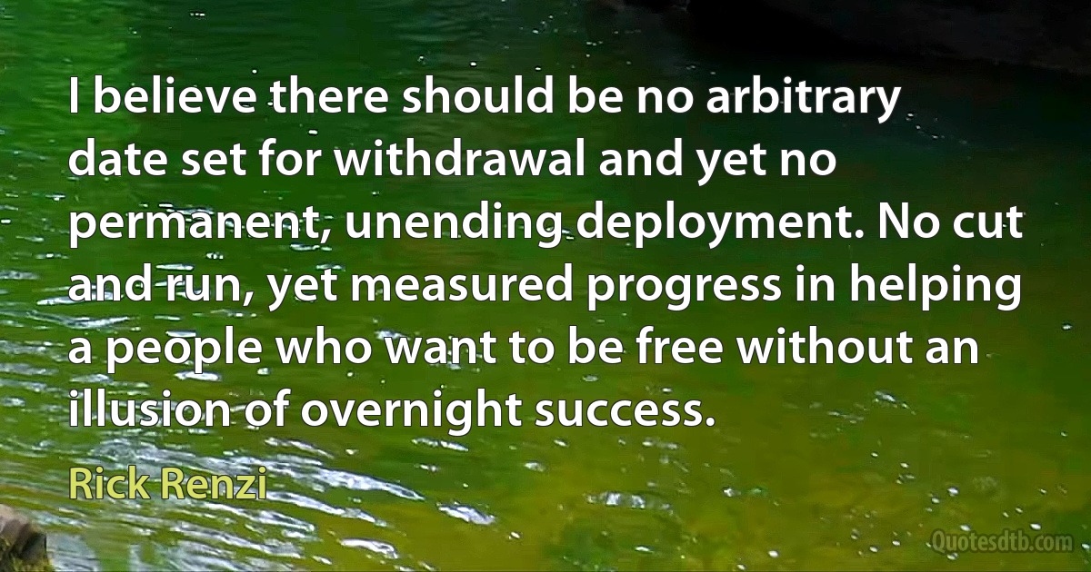 I believe there should be no arbitrary date set for withdrawal and yet no permanent, unending deployment. No cut and run, yet measured progress in helping a people who want to be free without an illusion of overnight success. (Rick Renzi)