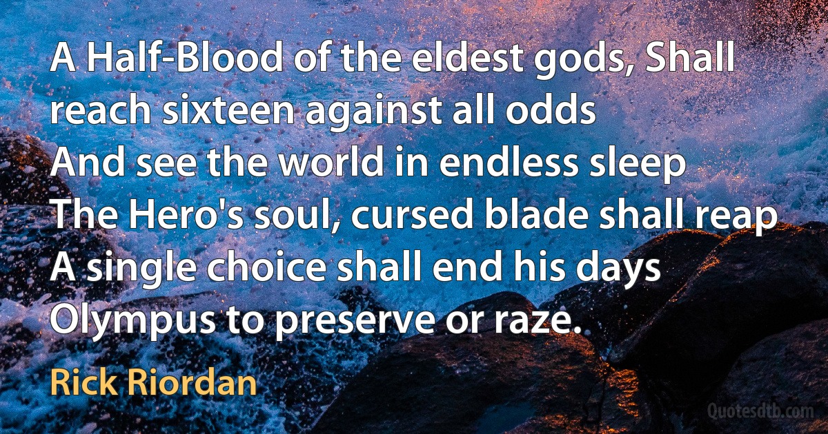 A Half-Blood of the eldest gods, Shall reach sixteen against all odds
And see the world in endless sleep
The Hero's soul, cursed blade shall reap
A single choice shall end his days
Olympus to preserve or raze. (Rick Riordan)