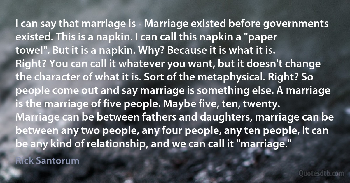 I can say that marriage is - Marriage existed before governments existed. This is a napkin. I can call this napkin a "paper towel". But it is a napkin. Why? Because it is what it is. Right? You can call it whatever you want, but it doesn't change the character of what it is. Sort of the metaphysical. Right? So people come out and say marriage is something else. A marriage is the marriage of five people. Maybe five, ten, twenty. Marriage can be between fathers and daughters, marriage can be between any two people, any four people, any ten people, it can be any kind of relationship, and we can call it "marriage." (Rick Santorum)