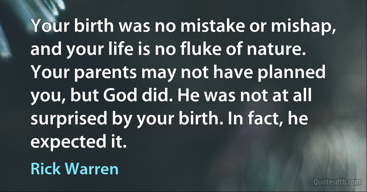 Your birth was no mistake or mishap, and your life is no fluke of nature. Your parents may not have planned you, but God did. He was not at all surprised by your birth. In fact, he expected it. (Rick Warren)