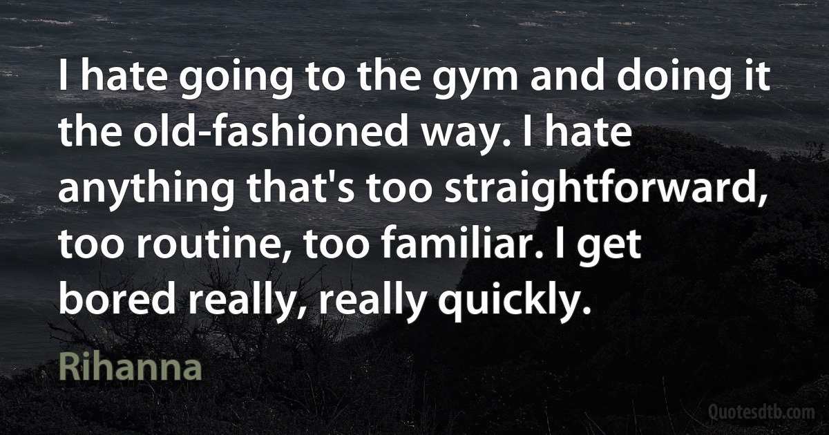 I hate going to the gym and doing it the old-fashioned way. I hate anything that's too straightforward, too routine, too familiar. I get bored really, really quickly. (Rihanna)