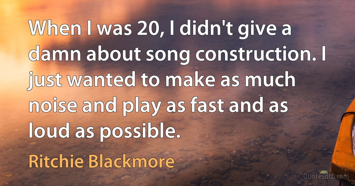 When I was 20, I didn't give a damn about song construction. I just wanted to make as much noise and play as fast and as loud as possible. (Ritchie Blackmore)