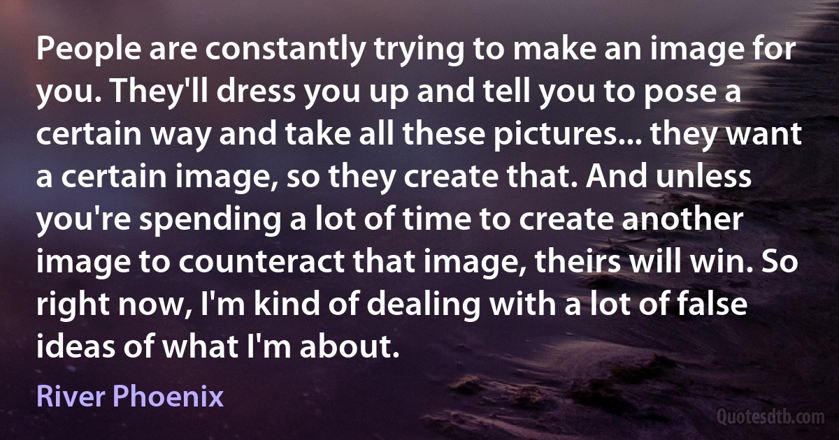 People are constantly trying to make an image for you. They'll dress you up and tell you to pose a certain way and take all these pictures... they want a certain image, so they create that. And unless you're spending a lot of time to create another image to counteract that image, theirs will win. So right now, I'm kind of dealing with a lot of false ideas of what I'm about. (River Phoenix)