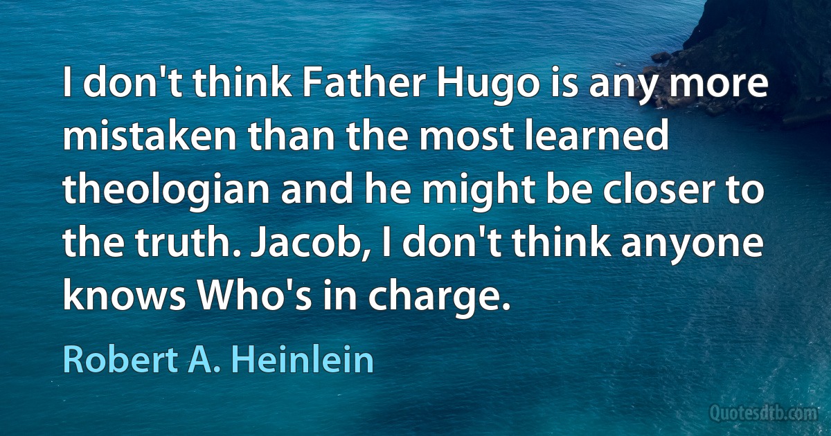 I don't think Father Hugo is any more mistaken than the most learned theologian and he might be closer to the truth. Jacob, I don't think anyone knows Who's in charge. (Robert A. Heinlein)