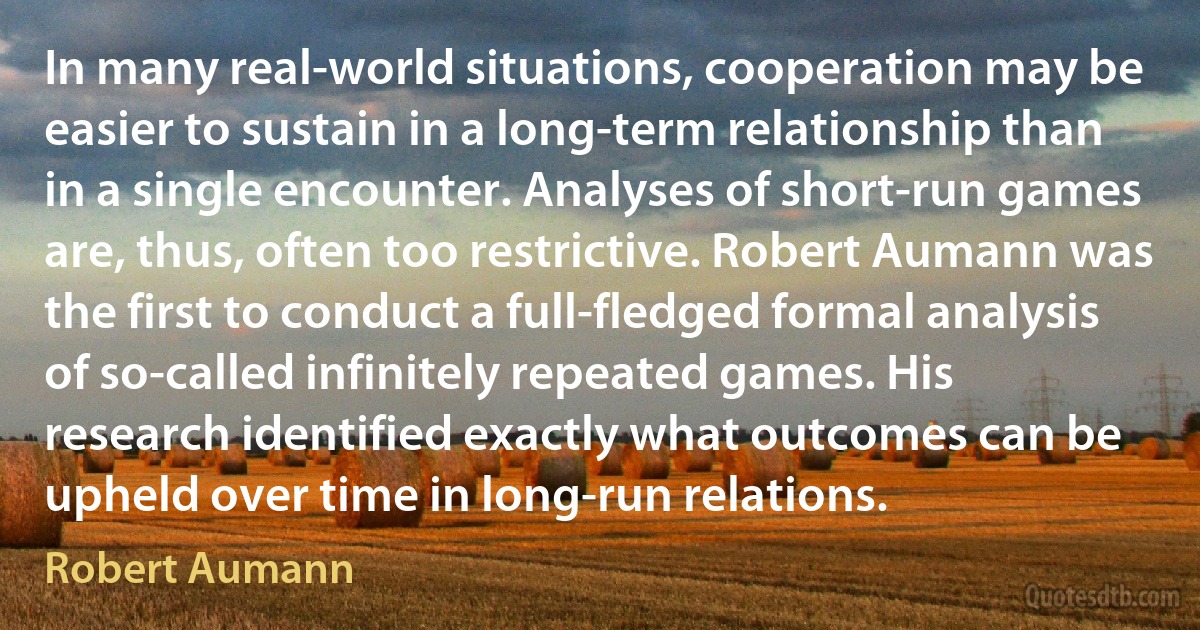 In many real-world situations, cooperation may be easier to sustain in a long-term relationship than in a single encounter. Analyses of short-run games are, thus, often too restrictive. Robert Aumann was the first to conduct a full-fledged formal analysis of so-called infinitely repeated games. His research identified exactly what outcomes can be upheld over time in long-run relations. (Robert Aumann)