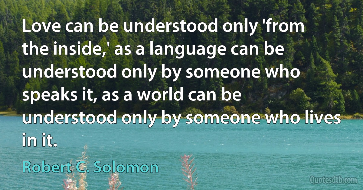 Love can be understood only 'from the inside,' as a language can be understood only by someone who speaks it, as a world can be understood only by someone who lives in it. (Robert C. Solomon)