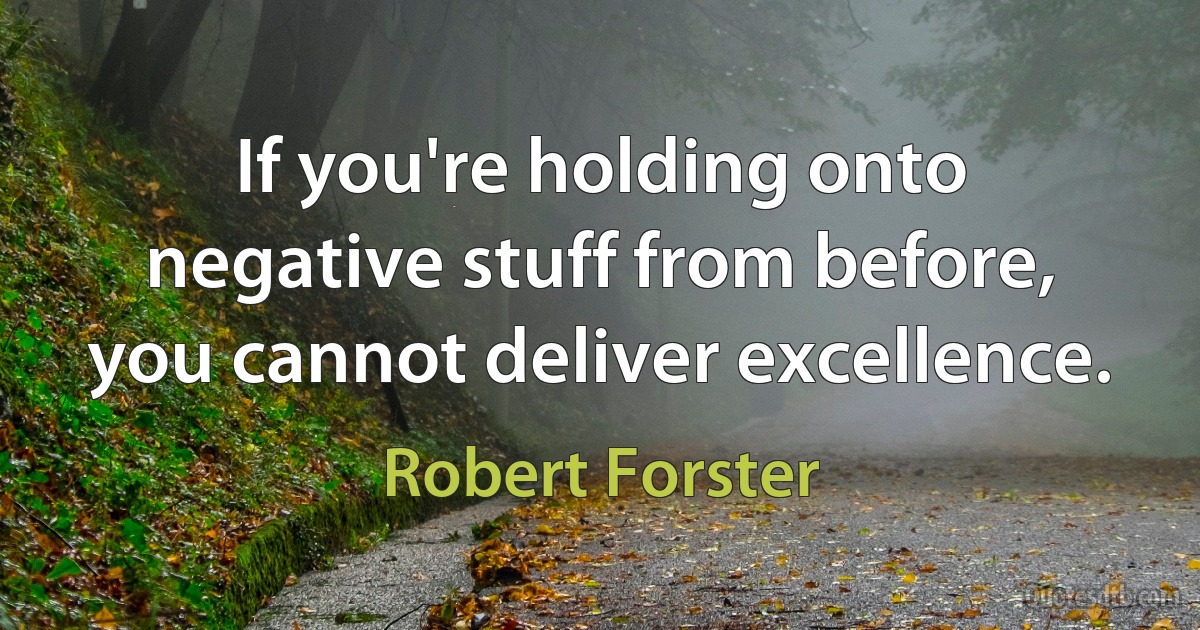 If you're holding onto negative stuff from before, you cannot deliver excellence. (Robert Forster)