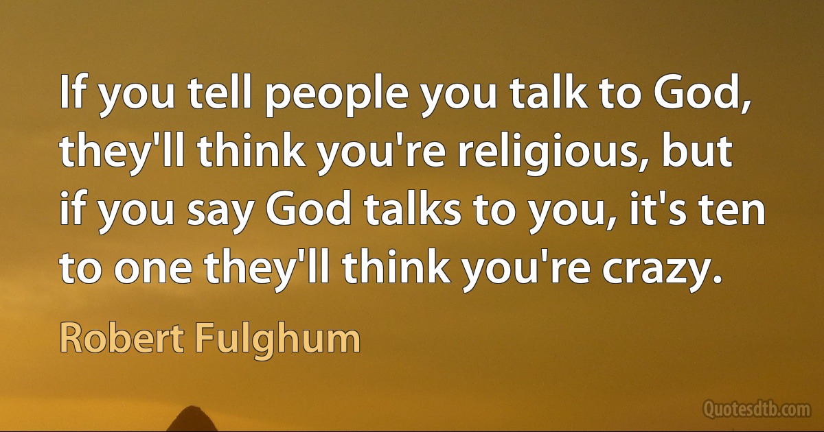 If you tell people you talk to God, they'll think you're religious, but if you say God talks to you, it's ten to one they'll think you're crazy. (Robert Fulghum)