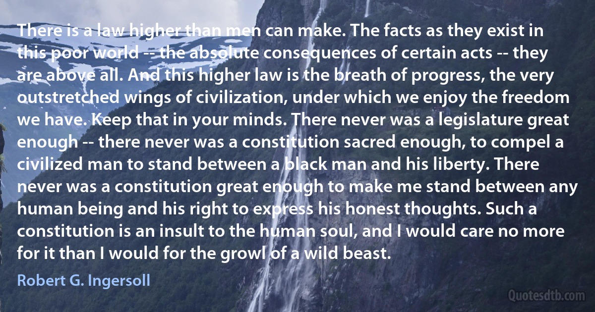 There is a law higher than men can make. The facts as they exist in this poor world -- the absolute consequences of certain acts -- they are above all. And this higher law is the breath of progress, the very outstretched wings of civilization, under which we enjoy the freedom we have. Keep that in your minds. There never was a legislature great enough -- there never was a constitution sacred enough, to compel a civilized man to stand between a black man and his liberty. There never was a constitution great enough to make me stand between any human being and his right to express his honest thoughts. Such a constitution is an insult to the human soul, and I would care no more for it than I would for the growl of a wild beast. (Robert G. Ingersoll)