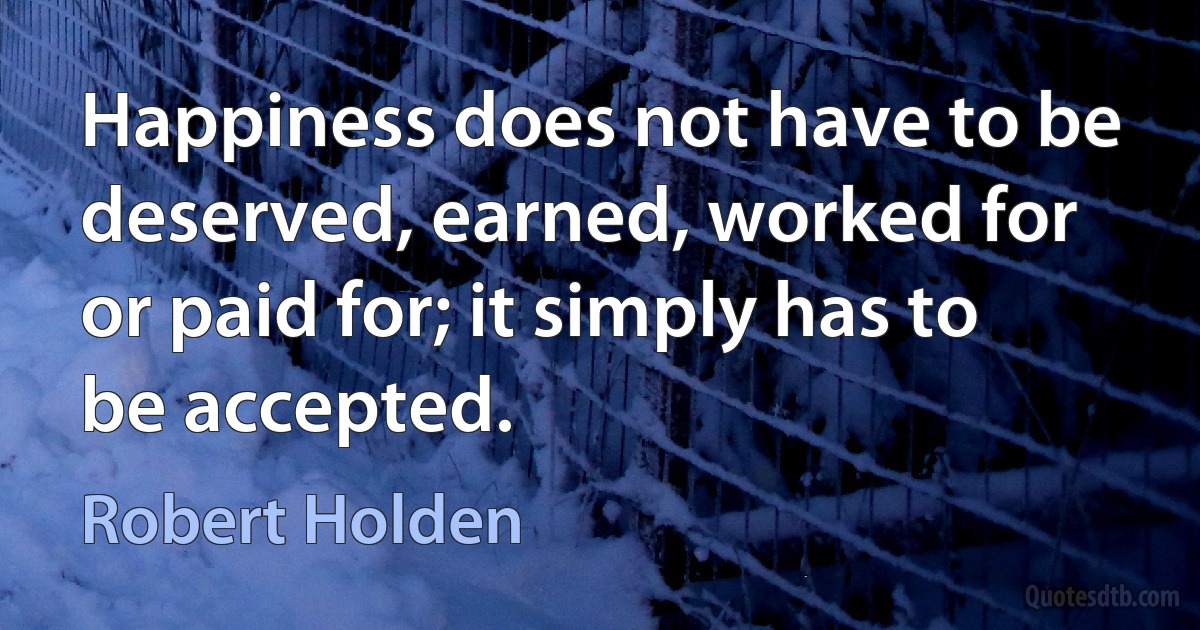 Happiness does not have to be deserved, earned, worked for or paid for; it simply has to be accepted. (Robert Holden)