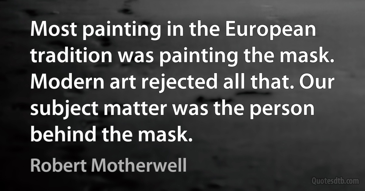 Most painting in the European tradition was painting the mask. Modern art rejected all that. Our subject matter was the person behind the mask. (Robert Motherwell)