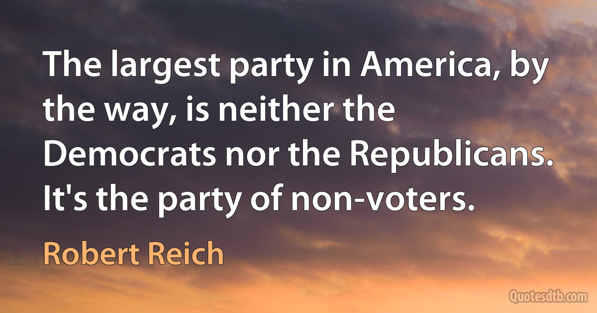 The largest party in America, by the way, is neither the Democrats nor the Republicans. It's the party of non-voters. (Robert Reich)