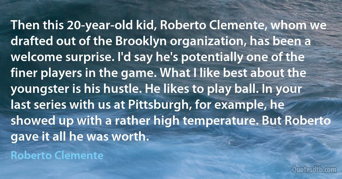 Then this 20-year-old kid, Roberto Clemente, whom we drafted out of the Brooklyn organization, has been a welcome surprise. I'd say he's potentially one of the finer players in the game. What I like best about the youngster is his hustle. He likes to play ball. In your last series with us at Pittsburgh, for example, he showed up with a rather high temperature. But Roberto gave it all he was worth. (Roberto Clemente)