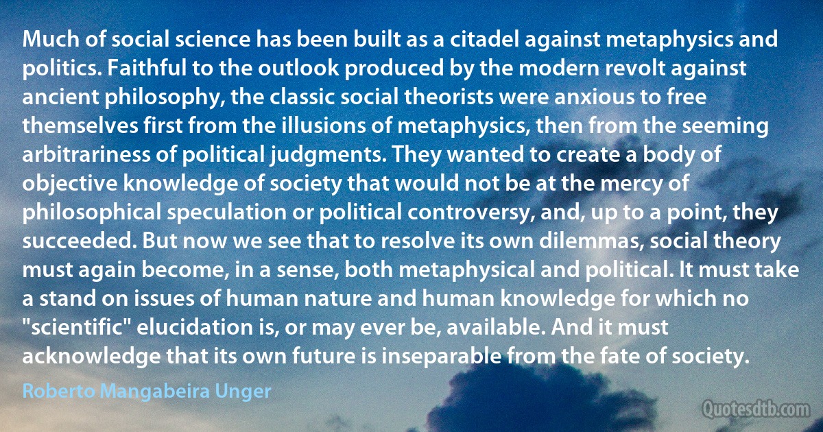 Much of social science has been built as a citadel against metaphysics and politics. Faithful to the outlook produced by the modern revolt against ancient philosophy, the classic social theorists were anxious to free themselves first from the illusions of metaphysics, then from the seeming arbitrariness of political judgments. They wanted to create a body of objective knowledge of society that would not be at the mercy of philosophical speculation or political controversy, and, up to a point, they succeeded. But now we see that to resolve its own dilemmas, social theory must again become, in a sense, both metaphysical and political. It must take a stand on issues of human nature and human knowledge for which no "scientific" elucidation is, or may ever be, available. And it must acknowledge that its own future is inseparable from the fate of society. (Roberto Mangabeira Unger)