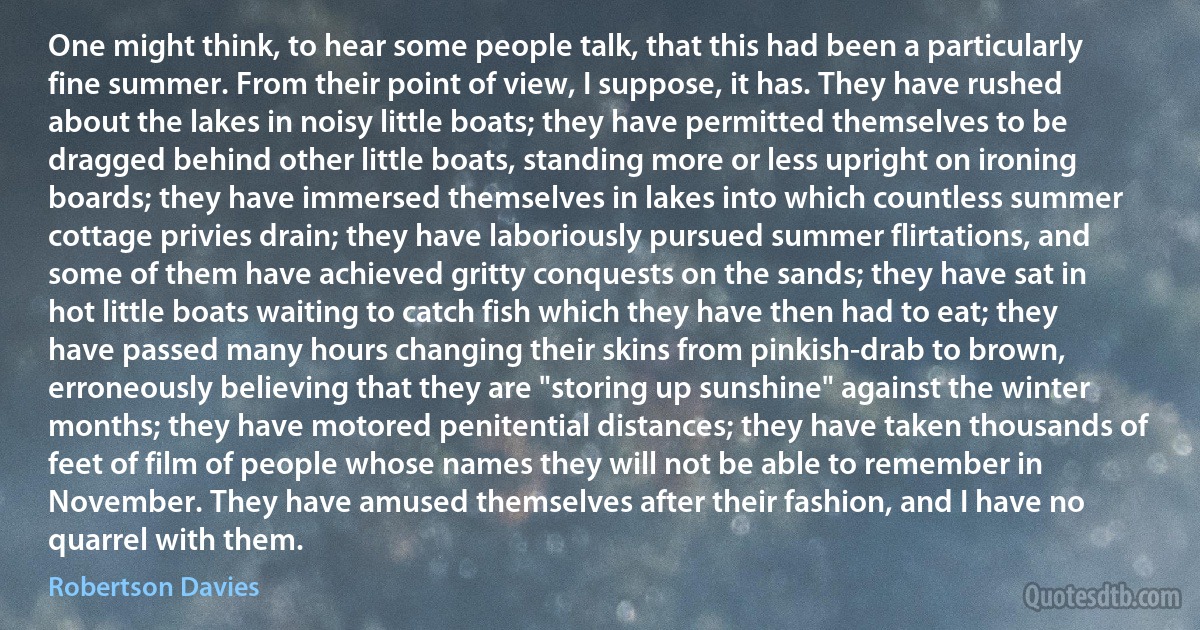 One might think, to hear some people talk, that this had been a particularly fine summer. From their point of view, I suppose, it has. They have rushed about the lakes in noisy little boats; they have permitted themselves to be dragged behind other little boats, standing more or less upright on ironing boards; they have immersed themselves in lakes into which countless summer cottage privies drain; they have laboriously pursued summer flirtations, and some of them have achieved gritty conquests on the sands; they have sat in hot little boats waiting to catch fish which they have then had to eat; they have passed many hours changing their skins from pinkish-drab to brown, erroneously believing that they are "storing up sunshine" against the winter months; they have motored penitential distances; they have taken thousands of feet of film of people whose names they will not be able to remember in November. They have amused themselves after their fashion, and I have no quarrel with them. (Robertson Davies)