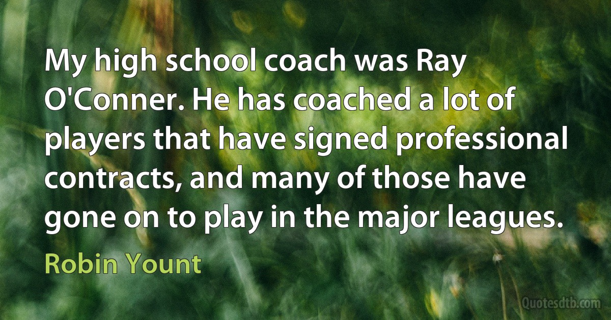 My high school coach was Ray O'Conner. He has coached a lot of players that have signed professional contracts, and many of those have gone on to play in the major leagues. (Robin Yount)