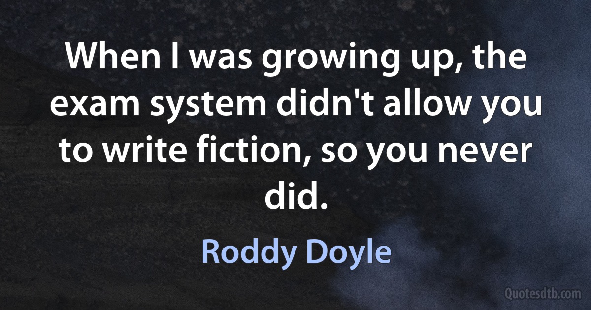 When I was growing up, the exam system didn't allow you to write fiction, so you never did. (Roddy Doyle)