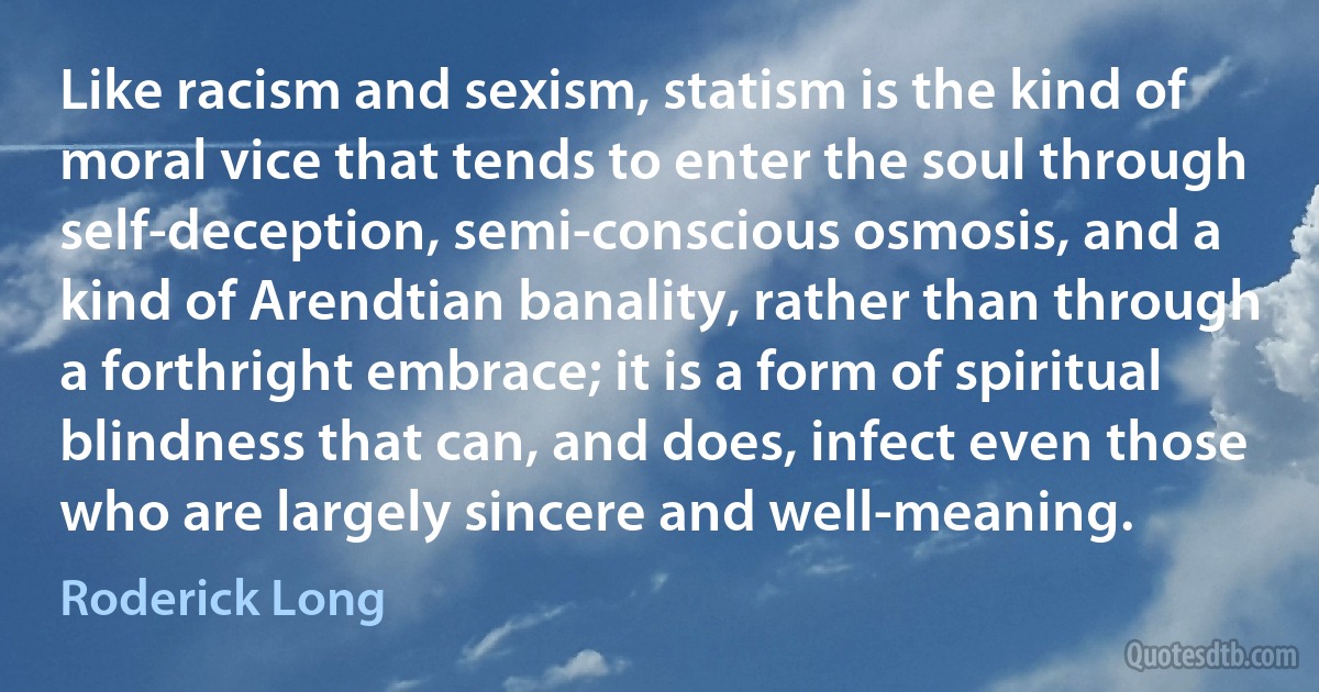 Like racism and sexism, statism is the kind of moral vice that tends to enter the soul through self-deception, semi-conscious osmosis, and a kind of Arendtian banality, rather than through a forthright embrace; it is a form of spiritual blindness that can, and does, infect even those who are largely sincere and well-meaning. (Roderick Long)