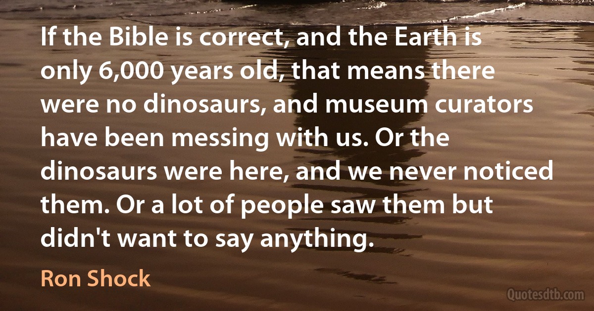 If the Bible is correct, and the Earth is only 6,000 years old, that means there were no dinosaurs, and museum curators have been messing with us. Or the dinosaurs were here, and we never noticed them. Or a lot of people saw them but didn't want to say anything. (Ron Shock)