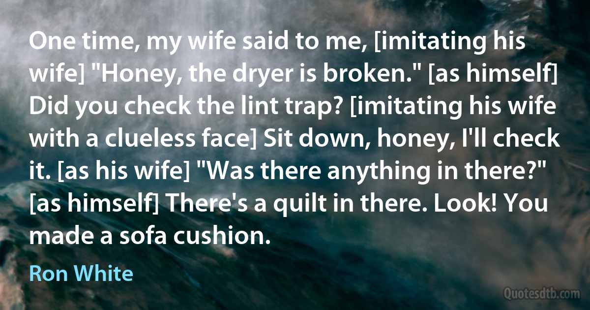 One time, my wife said to me, [imitating his wife] "Honey, the dryer is broken." [as himself] Did you check the lint trap? [imitating his wife with a clueless face] Sit down, honey, I'll check it. [as his wife] "Was there anything in there?" [as himself] There's a quilt in there. Look! You made a sofa cushion. (Ron White)