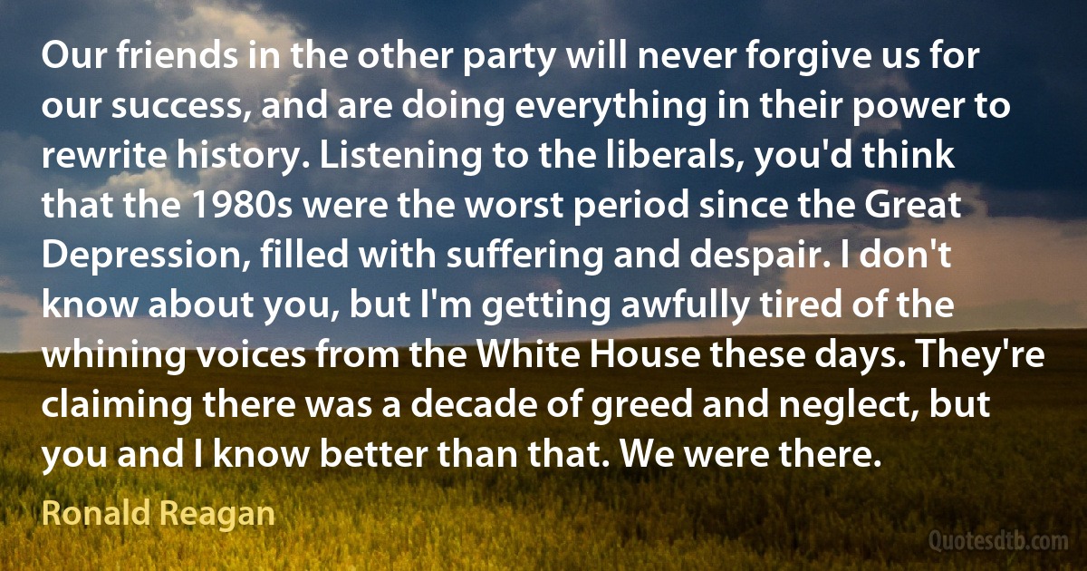 Our friends in the other party will never forgive us for our success, and are doing everything in their power to rewrite history. Listening to the liberals, you'd think that the 1980s were the worst period since the Great Depression, filled with suffering and despair. I don't know about you, but I'm getting awfully tired of the whining voices from the White House these days. They're claiming there was a decade of greed and neglect, but you and I know better than that. We were there. (Ronald Reagan)