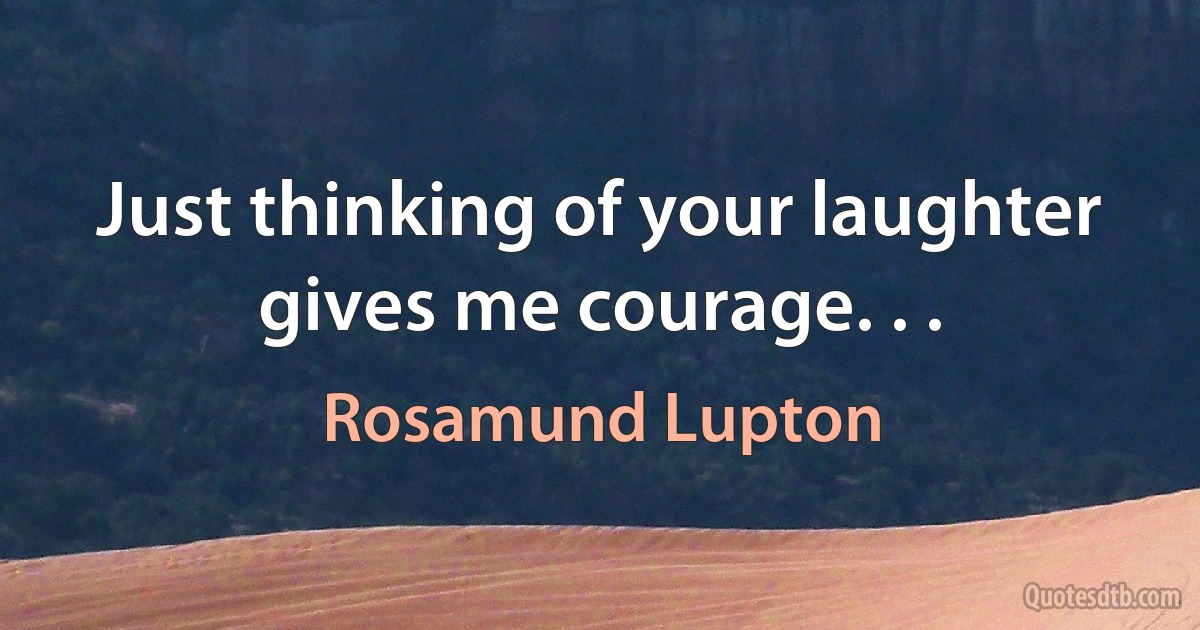 Just thinking of your laughter gives me courage. . . (Rosamund Lupton)