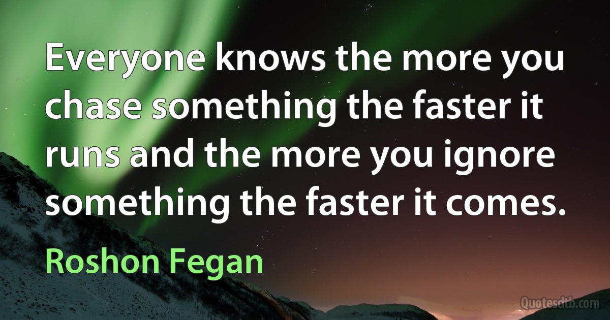 Everyone knows the more you chase something the faster it runs and the more you ignore something the faster it comes. (Roshon Fegan)