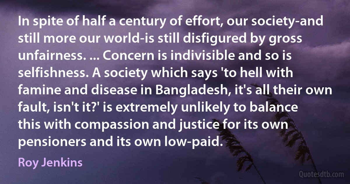 In spite of half a century of effort, our society-and still more our world-is still disfigured by gross unfairness. ... Concern is indivisible and so is selfishness. A society which says 'to hell with famine and disease in Bangladesh, it's all their own fault, isn't it?' is extremely unlikely to balance this with compassion and justice for its own pensioners and its own low-paid. (Roy Jenkins)