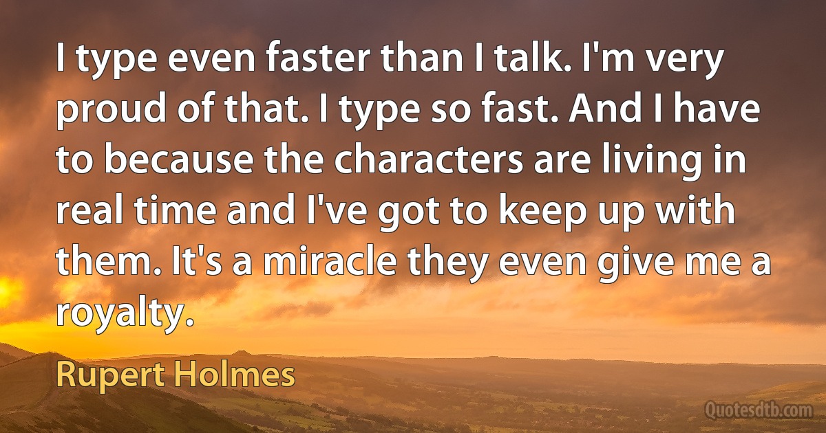 I type even faster than I talk. I'm very proud of that. I type so fast. And I have to because the characters are living in real time and I've got to keep up with them. It's a miracle they even give me a royalty. (Rupert Holmes)