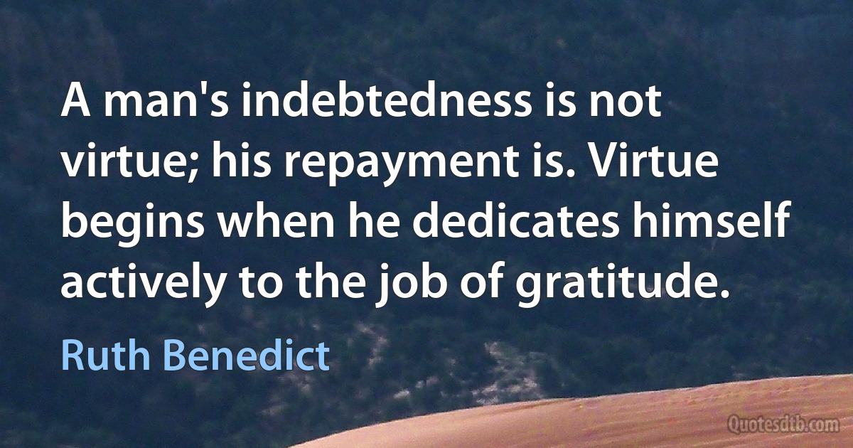 A man's indebtedness is not virtue; his repayment is. Virtue begins when he dedicates himself actively to the job of gratitude. (Ruth Benedict)