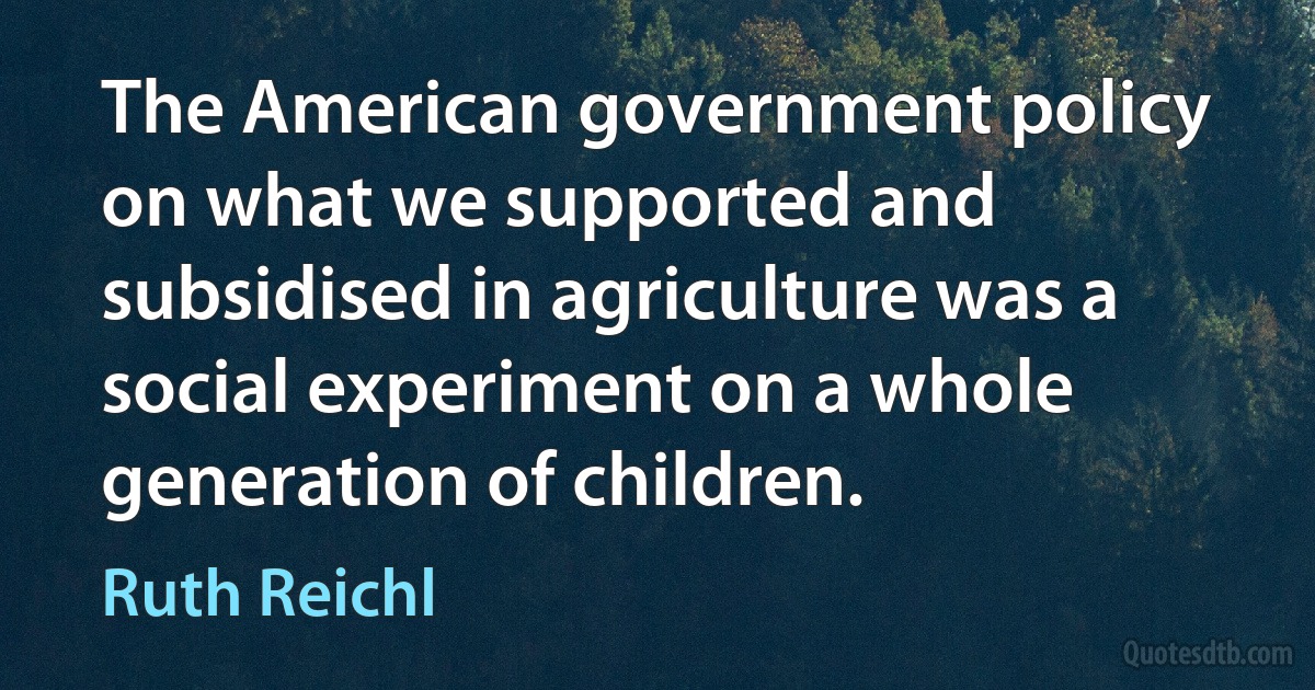 The American government policy on what we supported and subsidised in agriculture was a social experiment on a whole generation of children. (Ruth Reichl)