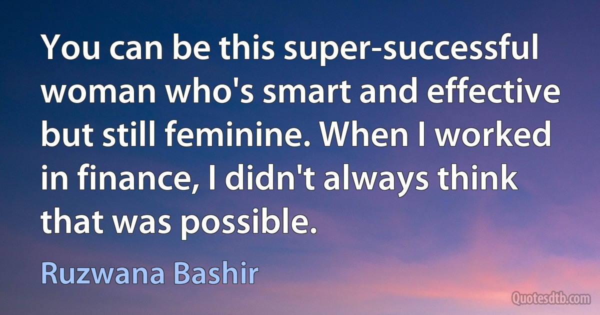 You can be this super-successful woman who's smart and effective but still feminine. When I worked in finance, I didn't always think that was possible. (Ruzwana Bashir)