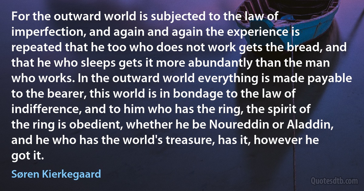 For the outward world is subjected to the law of imperfection, and again and again the experience is repeated that he too who does not work gets the bread, and that he who sleeps gets it more abundantly than the man who works. In the outward world everything is made payable to the bearer, this world is in bondage to the law of indifference, and to him who has the ring, the spirit of the ring is obedient, whether he be Noureddin or Aladdin, and he who has the world's treasure, has it, however he got it. (Søren Kierkegaard)