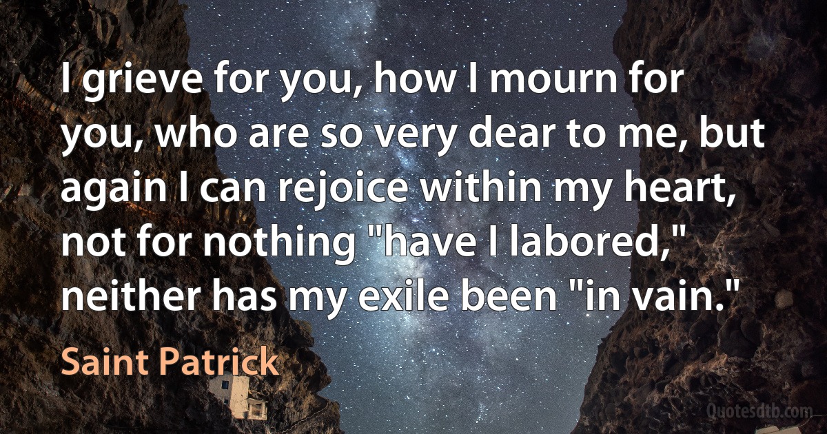 I grieve for you, how I mourn for you, who are so very dear to me, but again I can rejoice within my heart, not for nothing "have I labored," neither has my exile been "in vain." (Saint Patrick)