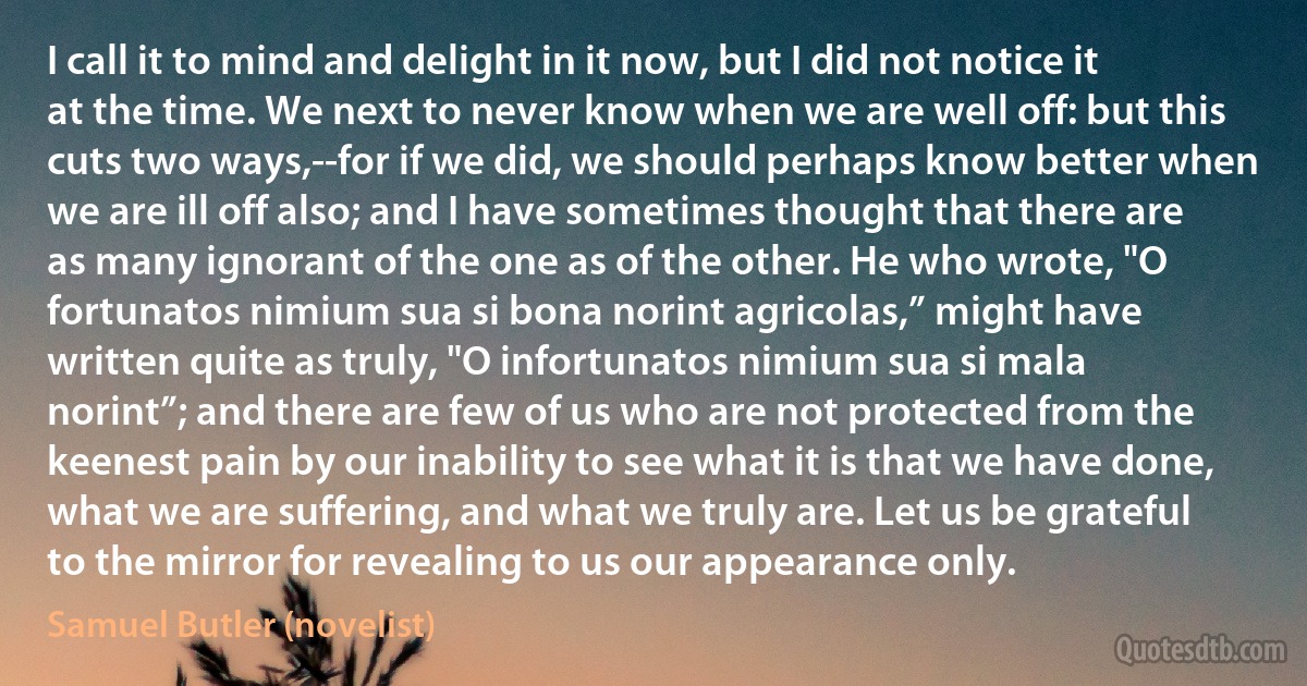 I call it to mind and delight in it now, but I did not notice it at the time. We next to never know when we are well off: but this cuts two ways,--for if we did, we should perhaps know better when we are ill off also; and I have sometimes thought that there are as many ignorant of the one as of the other. He who wrote, "O fortunatos nimium sua si bona norint agricolas,” might have written quite as truly, "O infortunatos nimium sua si mala norint”; and there are few of us who are not protected from the keenest pain by our inability to see what it is that we have done, what we are suffering, and what we truly are. Let us be grateful to the mirror for revealing to us our appearance only. (Samuel Butler (novelist))