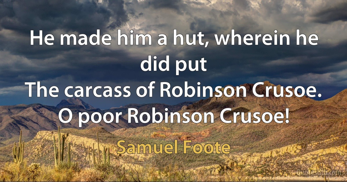 He made him a hut, wherein he did put
The carcass of Robinson Crusoe.
O poor Robinson Crusoe! (Samuel Foote)