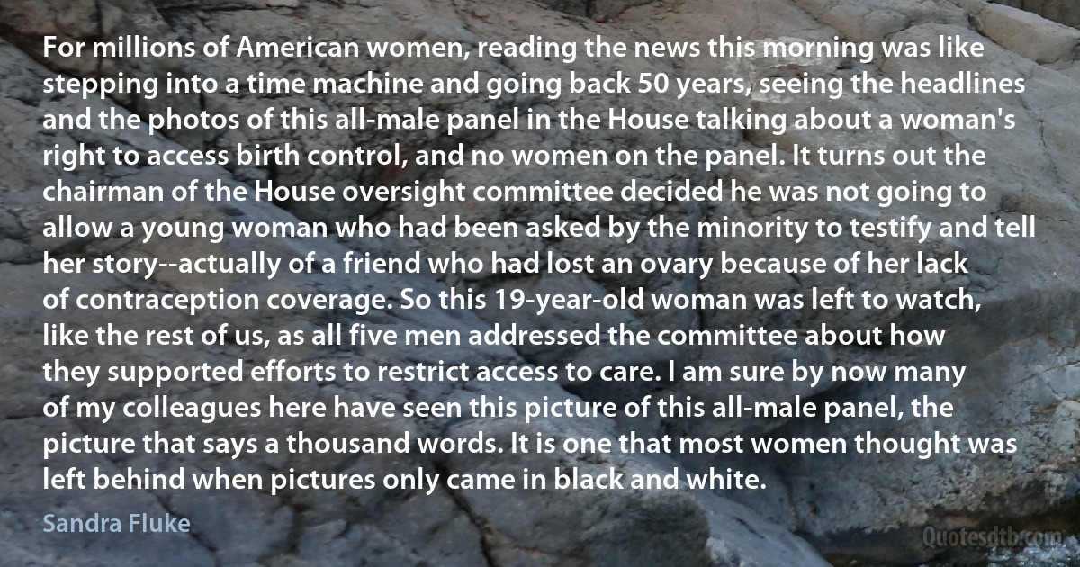 For millions of American women, reading the news this morning was like stepping into a time machine and going back 50 years, seeing the headlines and the photos of this all-male panel in the House talking about a woman's right to access birth control, and no women on the panel. It turns out the chairman of the House oversight committee decided he was not going to allow a young woman who had been asked by the minority to testify and tell her story--actually of a friend who had lost an ovary because of her lack of contraception coverage. So this 19-year-old woman was left to watch, like the rest of us, as all five men addressed the committee about how they supported efforts to restrict access to care. I am sure by now many of my colleagues here have seen this picture of this all-male panel, the picture that says a thousand words. It is one that most women thought was left behind when pictures only came in black and white. (Sandra Fluke)