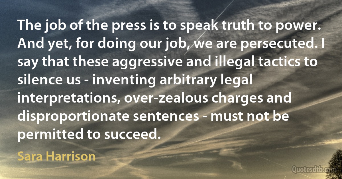 The job of the press is to speak truth to power. And yet, for doing our job, we are persecuted. I say that these aggressive and illegal tactics to silence us - inventing arbitrary legal interpretations, over-zealous charges and disproportionate sentences - must not be permitted to succeed. (Sara Harrison)