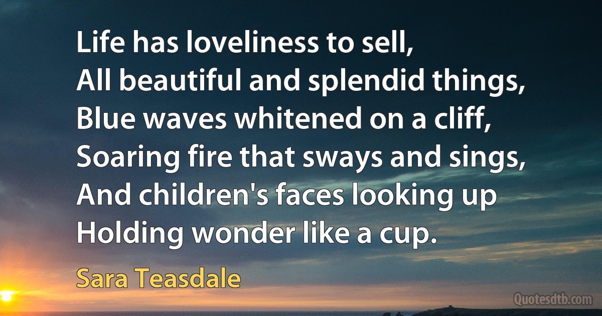 Life has loveliness to sell,
All beautiful and splendid things,
Blue waves whitened on a cliff,
Soaring fire that sways and sings,
And children's faces looking up
Holding wonder like a cup. (Sara Teasdale)