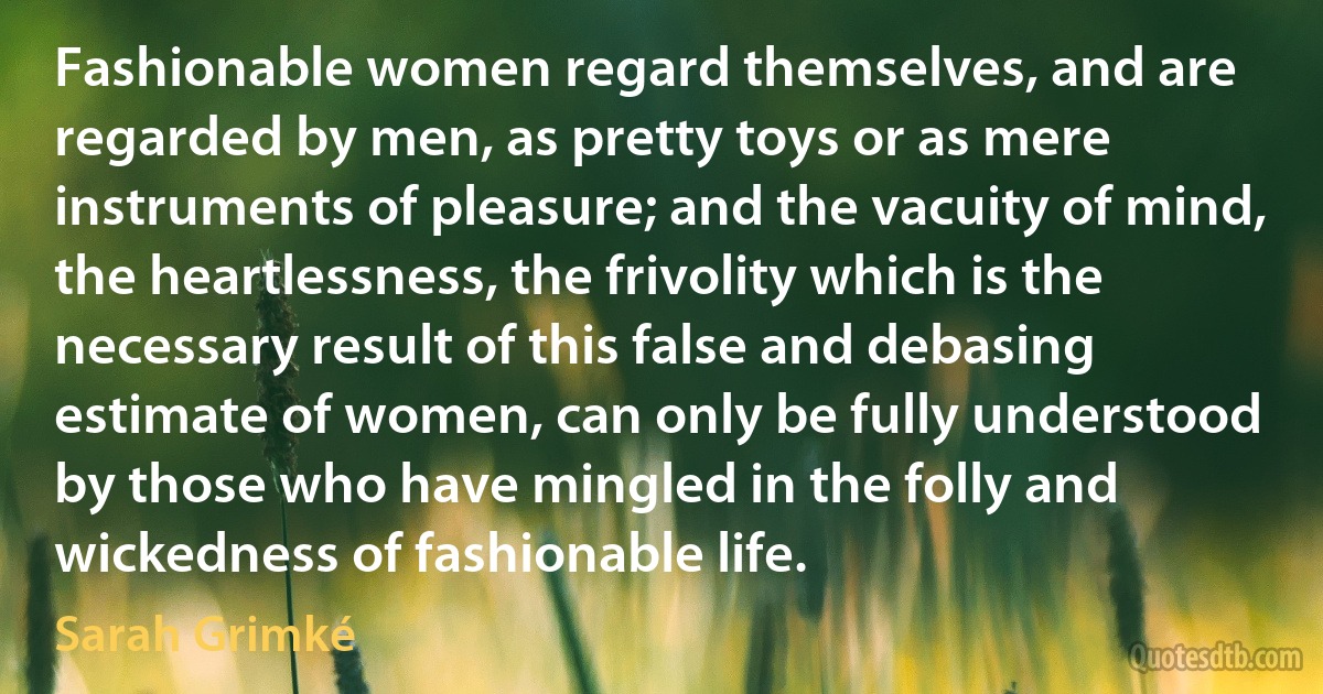 Fashionable women regard themselves, and are regarded by men, as pretty toys or as mere instruments of pleasure; and the vacuity of mind, the heartlessness, the frivolity which is the necessary result of this false and debasing estimate of women, can only be fully understood by those who have mingled in the folly and wickedness of fashionable life. (Sarah Grimké)