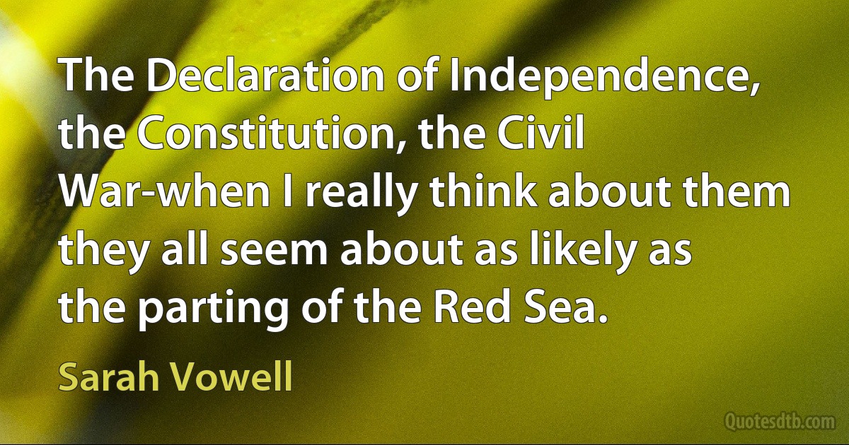 The Declaration of Independence, the Constitution, the Civil War-when I really think about them they all seem about as likely as the parting of the Red Sea. (Sarah Vowell)