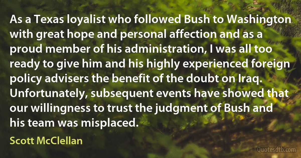 As a Texas loyalist who followed Bush to Washington with great hope and personal affection and as a proud member of his administration, I was all too ready to give him and his highly experienced foreign policy advisers the benefit of the doubt on Iraq. Unfortunately, subsequent events have showed that our willingness to trust the judgment of Bush and his team was misplaced. (Scott McClellan)