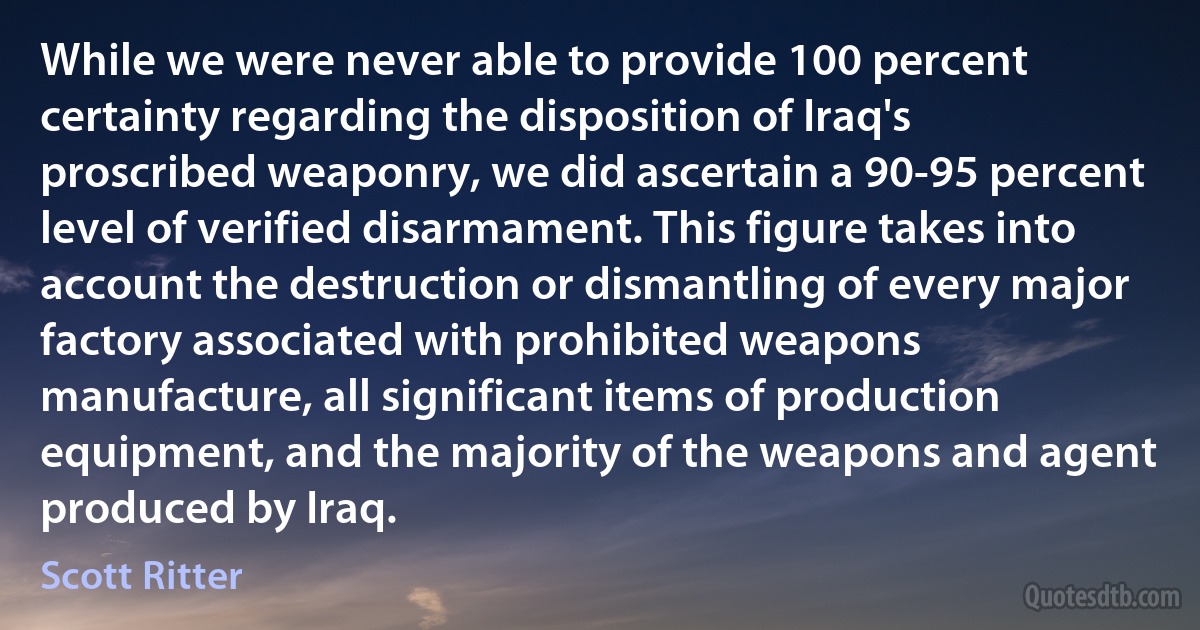 While we were never able to provide 100 percent certainty regarding the disposition of Iraq's proscribed weaponry, we did ascertain a 90-95 percent level of verified disarmament. This figure takes into account the destruction or dismantling of every major factory associated with prohibited weapons manufacture, all significant items of production equipment, and the majority of the weapons and agent produced by Iraq. (Scott Ritter)