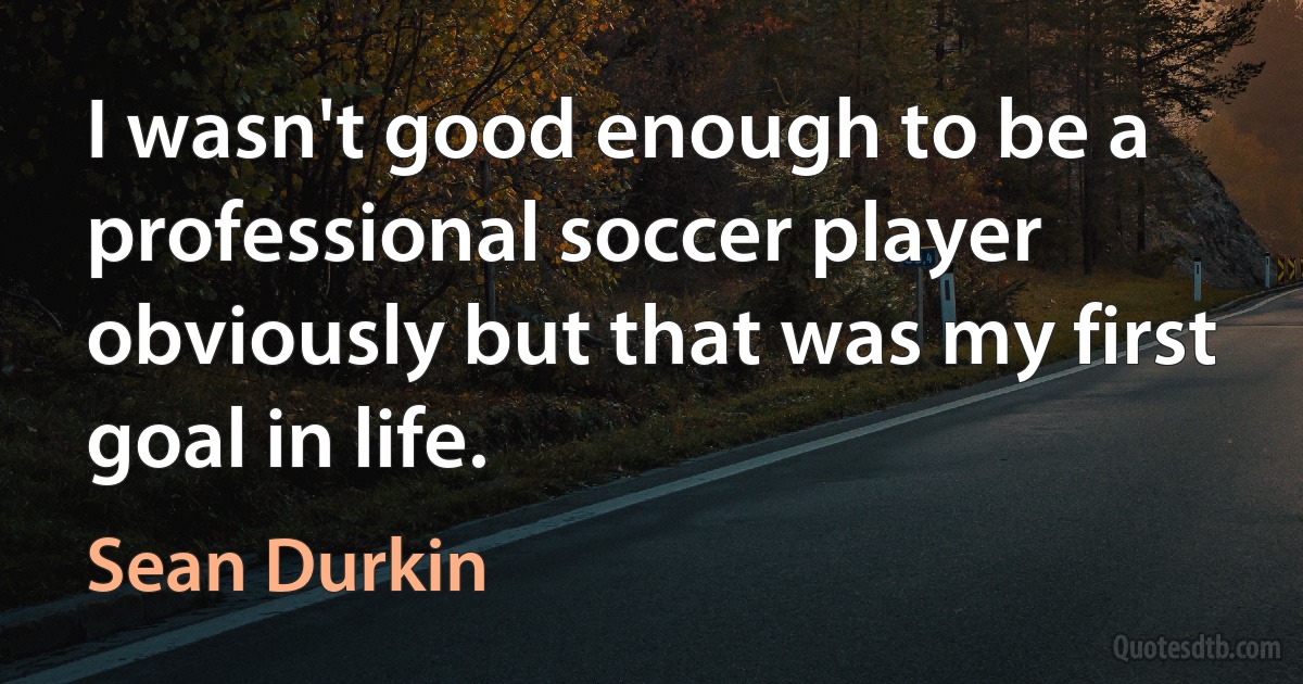 I wasn't good enough to be a professional soccer player obviously but that was my first goal in life. (Sean Durkin)