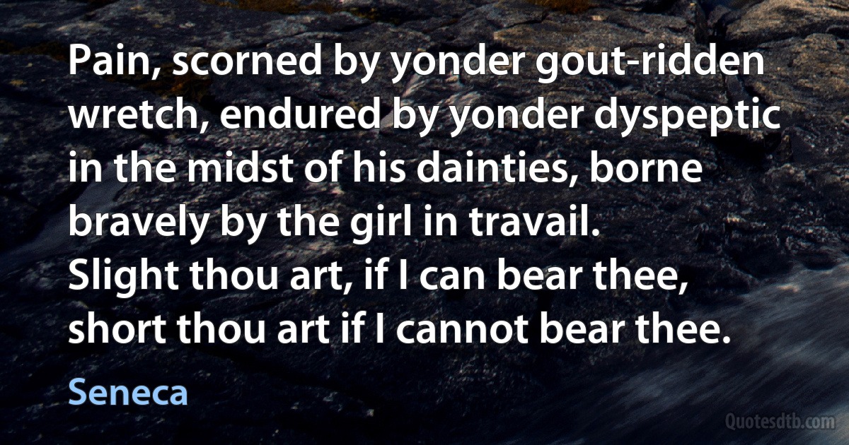 Pain, scorned by yonder gout-ridden wretch, endured by yonder dyspeptic in the midst of his dainties, borne bravely by the girl in travail. Slight thou art, if I can bear thee, short thou art if I cannot bear thee. (Seneca)