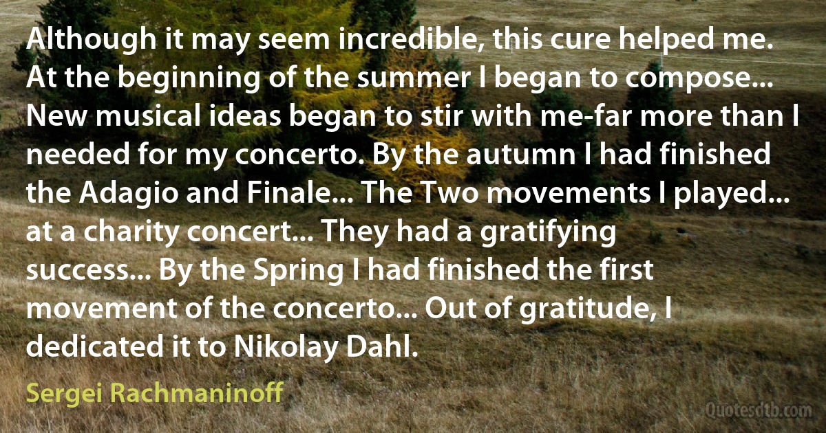 Although it may seem incredible, this cure helped me. At the beginning of the summer I began to compose... New musical ideas began to stir with me-far more than I needed for my concerto. By the autumn I had finished the Adagio and Finale... The Two movements I played... at a charity concert... They had a gratifying success... By the Spring I had finished the first movement of the concerto... Out of gratitude, I dedicated it to Nikolay Dahl. (Sergei Rachmaninoff)