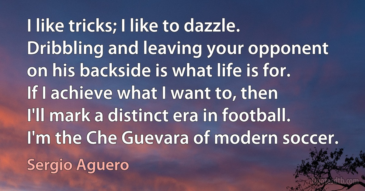 I like tricks; I like to dazzle. Dribbling and leaving your opponent on his backside is what life is for. If I achieve what I want to, then I'll mark a distinct era in football. I'm the Che Guevara of modern soccer. (Sergio Aguero)